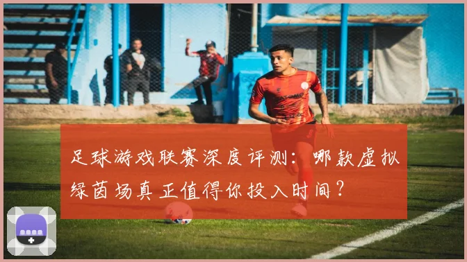 足球游戏联赛深度评测:哪款虚拟绿茵场真正值得你投入时间?