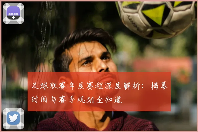 足球联赛年度赛程深度解析：揭幕时间与赛季规划全知道