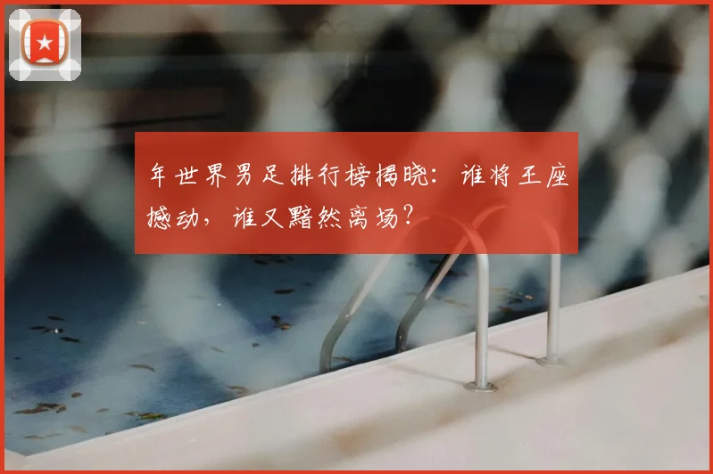 年世界男足排行榜揭晓：谁将王座撼动，谁又黯然离场？