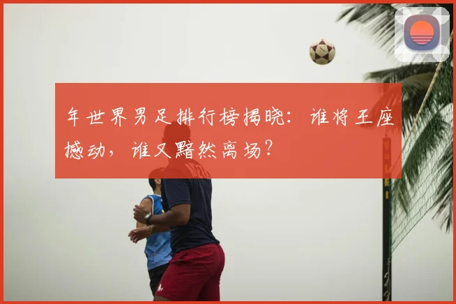年世界男足排行榜揭晓:谁将王座撼动,谁又黯然离场?