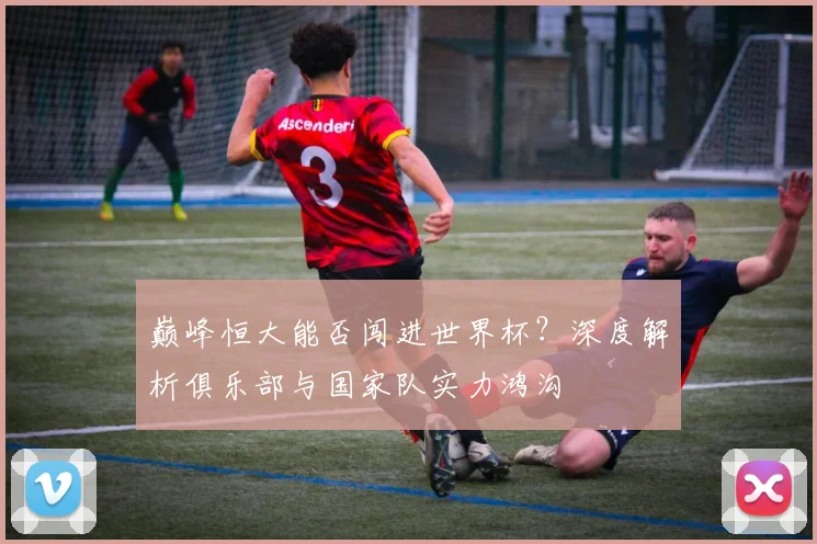 巅峰恒大能否闯进世界杯?深度解析俱乐部与国家队实力鸿沟