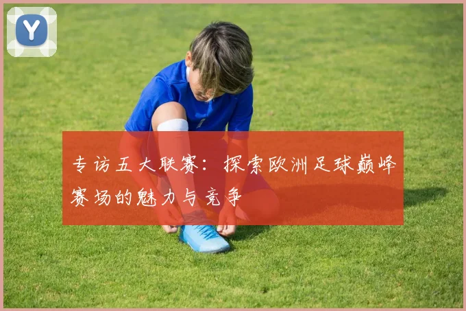 专访五大联赛：探索欧洲足球巅峰赛场的魅力与竞争