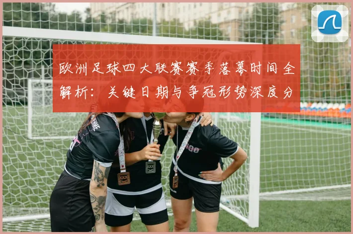 欧洲足球四大联赛赛季落幕时间全解析:关键日期与争冠形势深度分析