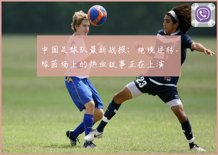 中国足球队最新战报:绝境逆转,绿茵场上的热血故事正在上演