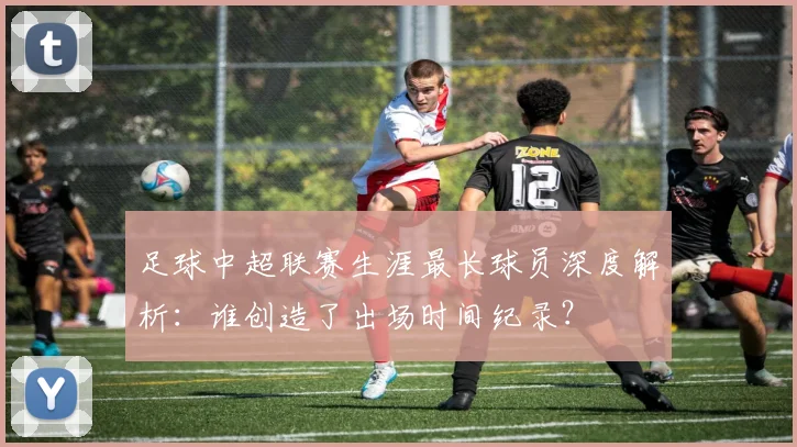 足球中超联赛生涯最长球员深度解析：谁创造了出场时间纪录？